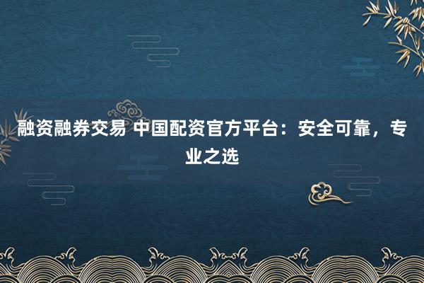 融资融券交易 中国配资官方平台：安全可靠，专业之选