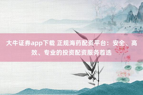 大牛证券app下载 正规海药配资平台：安全、高效、专业的投资配资服务首选