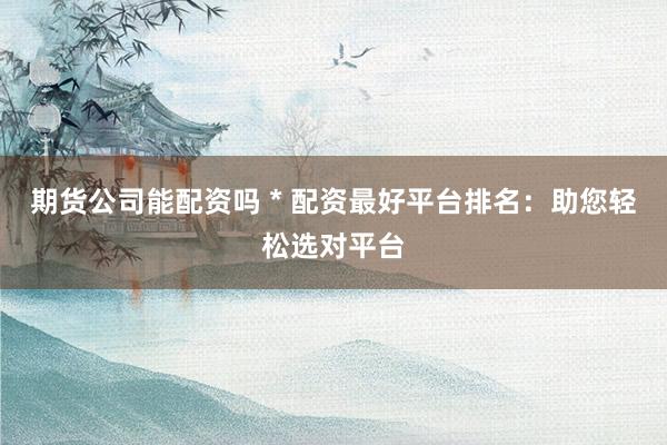 期货公司能配资吗 * 配资最好平台排名：助您轻松选对平台
