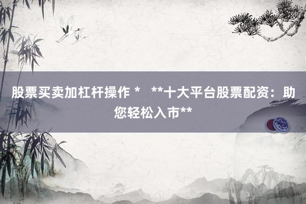 股票买卖加杠杆操作 *   **十大平台股票配资：助您轻松入市**