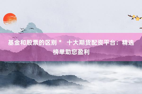 基金和股票的区别 *   十大期货配资平台：精选榜单助您盈利