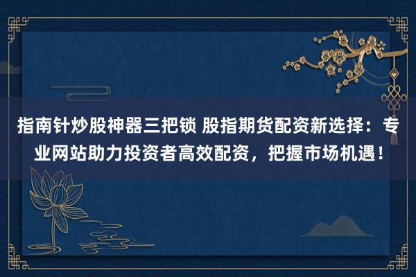 指南针炒股神器三把锁 股指期货配资新选择：专业网站助力投资者高效配资，把握市场机遇！