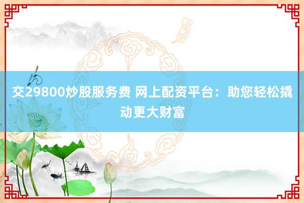 交29800炒股服务费 网上配资平台：助您轻松撬动更大财富
