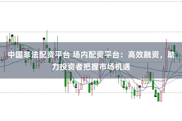 中国非法配资平台 场内配资平台：高效融资，助力投资者把握市场机遇