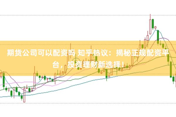 期货公司可以配资吗 知乎热议：揭秘正规配资平台，投资理财新选择！