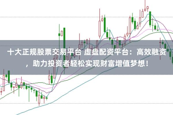 十大正规股票交易平台 虚盘配资平台：高效融资，助力投资者轻松实现财富增值梦想！