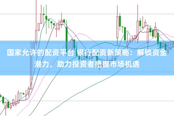国家允许的配资平台 银行配资新策略：解锁资金潜力，助力投资者把握市场机遇