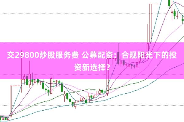 交29800炒股服务费 公募配资：合规阳光下的投资新选择？
