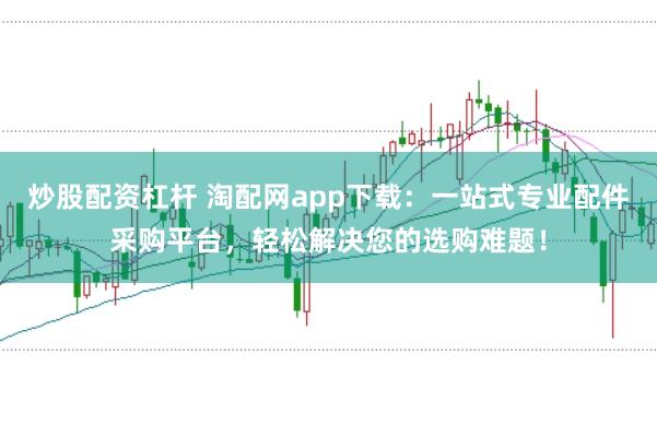 炒股配资杠杆 淘配网app下载：一站式专业配件采购平台，轻松解决您的选购难题！
