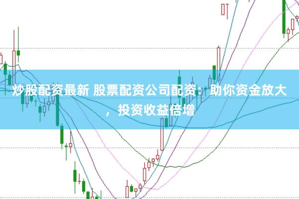 炒股配资最新 股票配资公司配资：助你资金放大，投资收益倍增