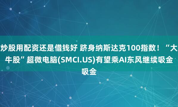 炒股用配资还是借钱好 跻身纳斯达克100指数！“大牛股”超微电脑(SMCI.US)有望乘AI东风继续吸金