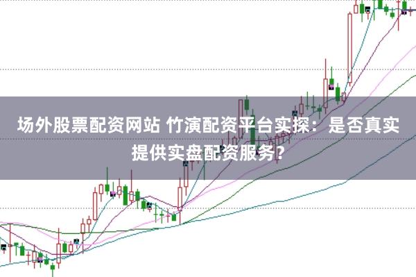 场外股票配资网站 竹演配资平台实探：是否真实提供实盘配资服务？