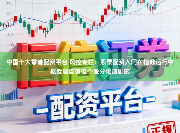 中国十大靠谱配资平台 风控专栏：股票配资入门在指数运行中枢反复震荡但个股分化加剧的