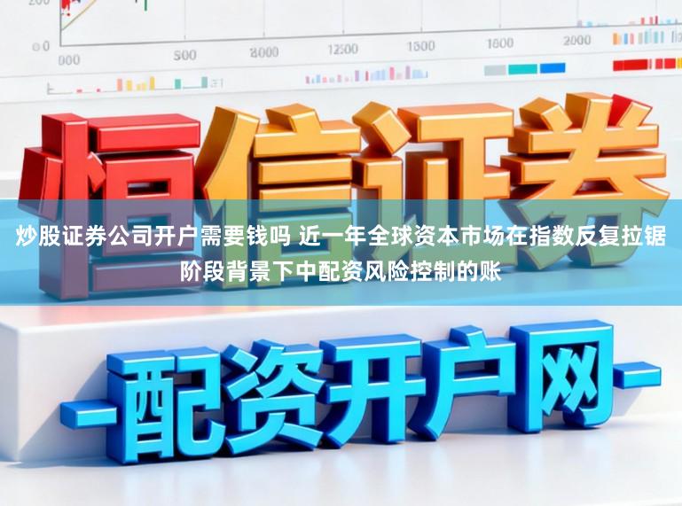 炒股证券公司开户需要钱吗 近一年全球资本市场在指数反复拉锯阶段背景下中配资风险控制的账