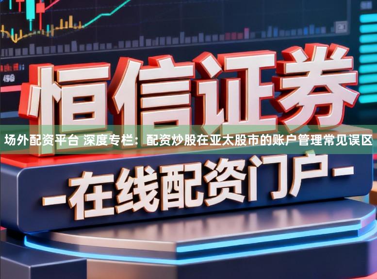 场外配资平台 深度专栏：配资炒股在亚太股市的账户管理常见误区