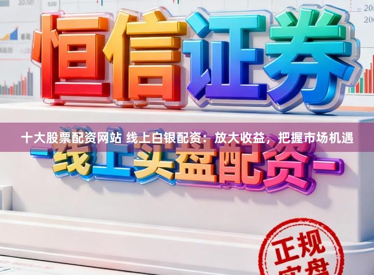 十大股票配资网站 线上白银配资：放大收益，把握市场机遇